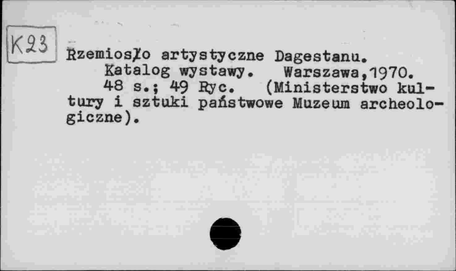 ﻿K2Î
Rzemios^o artystyczne Dagestanu.
Katalog wystawy.	Warszawa,1970.
48 s.; 49 Rye. (Ministerstwo kul-tury і sztuki paüstwowe Muzeum archeolo giezne).